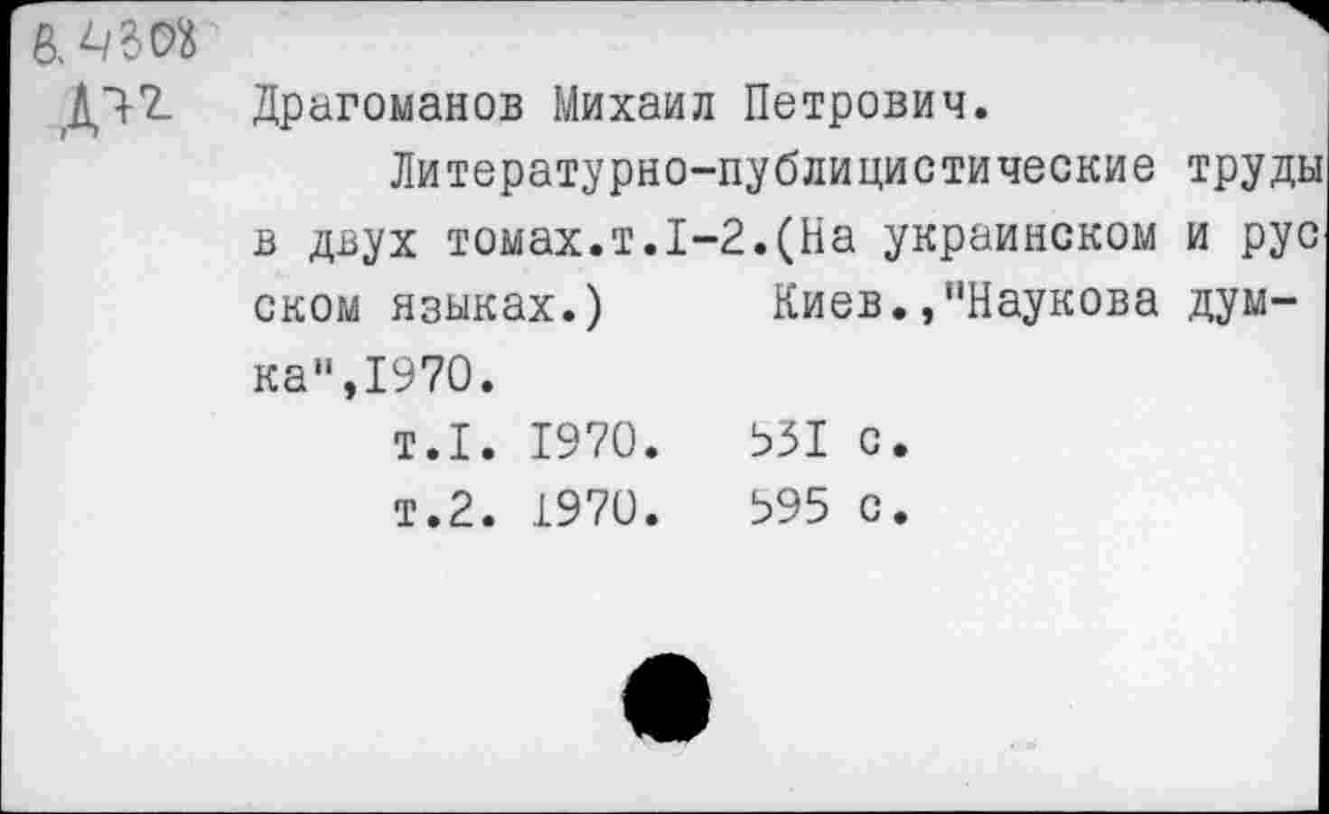 ﻿Д^
Драгоманов Михаил Петрович.
Литературно-публицистические труды в двух томах.т.1-2.(На украинском и рус оком языках.) Киев.,"Наукова думка“,1970.
т.1. 1970.	931 с.
т.2. 1970.	395 с.